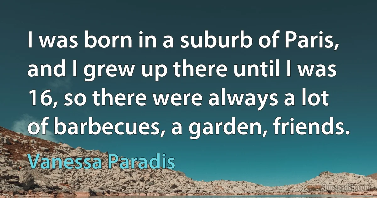 I was born in a suburb of Paris, and I grew up there until I was 16, so there were always a lot of barbecues, a garden, friends. (Vanessa Paradis)