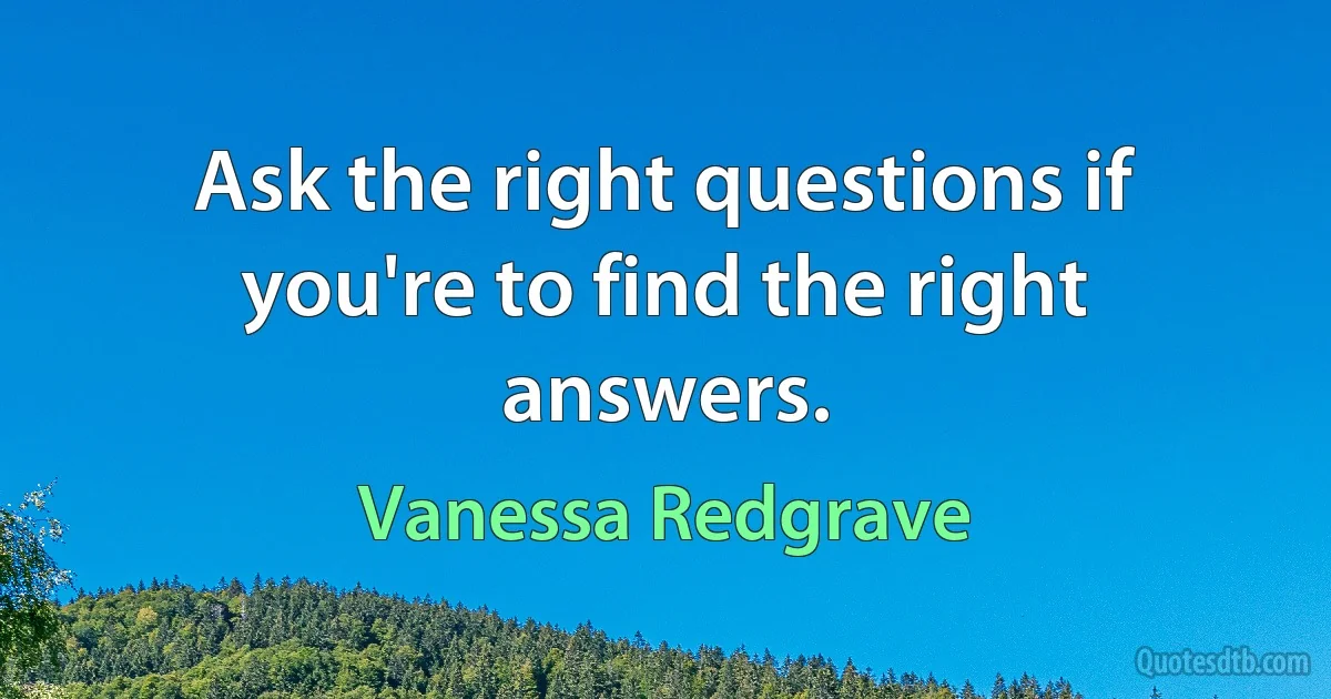 Ask the right questions if you're to find the right answers. (Vanessa Redgrave)