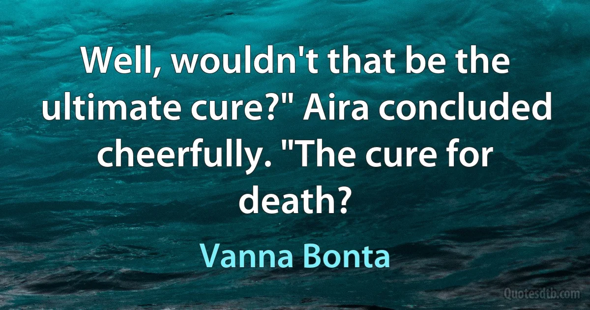 Well, wouldn't that be the ultimate cure?" Aira concluded cheerfully. "The cure for death? (Vanna Bonta)