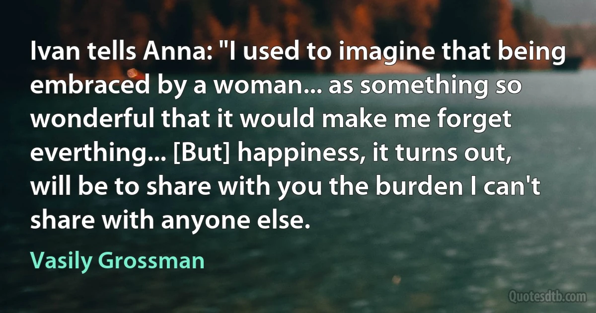 Ivan tells Anna: "I used to imagine that being embraced by a woman... as something so wonderful that it would make me forget everthing... [But] happiness, it turns out, will be to share with you the burden I can't share with anyone else. (Vasily Grossman)