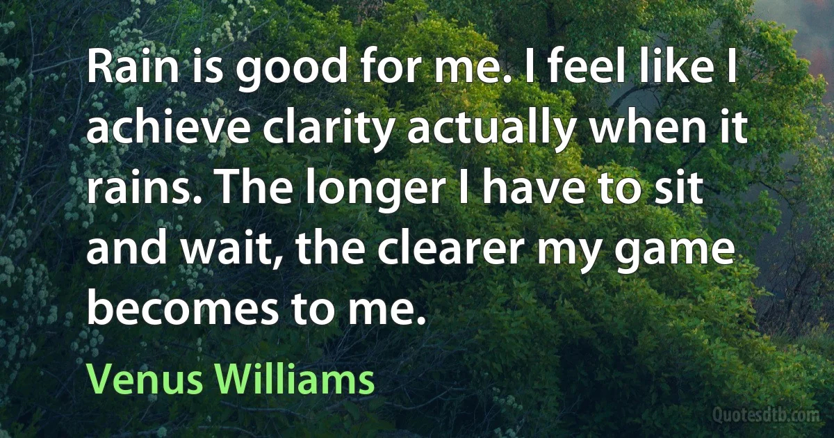 Rain is good for me. I feel like I achieve clarity actually when it rains. The longer I have to sit and wait, the clearer my game becomes to me. (Venus Williams)