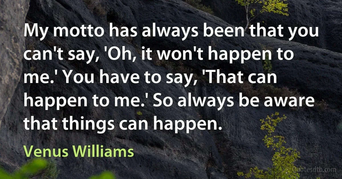 My motto has always been that you can't say, 'Oh, it won't happen to me.' You have to say, 'That can happen to me.' So always be aware that things can happen. (Venus Williams)