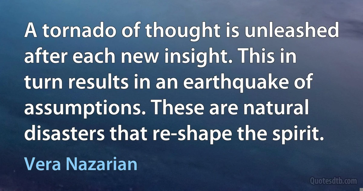 A tornado of thought is unleashed after each new insight. This in turn results in an earthquake of assumptions. These are natural disasters that re-shape the spirit. (Vera Nazarian)