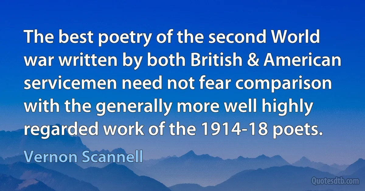 The best poetry of the second World war written by both British & American servicemen need not fear comparison with the generally more well highly regarded work of the 1914-18 poets. (Vernon Scannell)