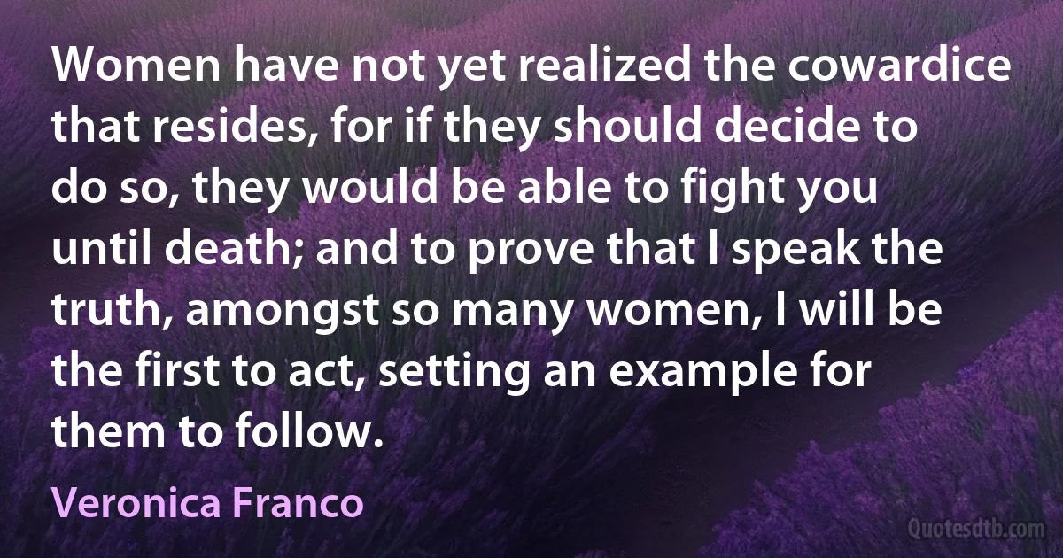 Women have not yet realized the cowardice that resides, for if they should decide to do so, they would be able to fight you until death; and to prove that I speak the truth, amongst so many women, I will be the first to act, setting an example for them to follow. (Veronica Franco)