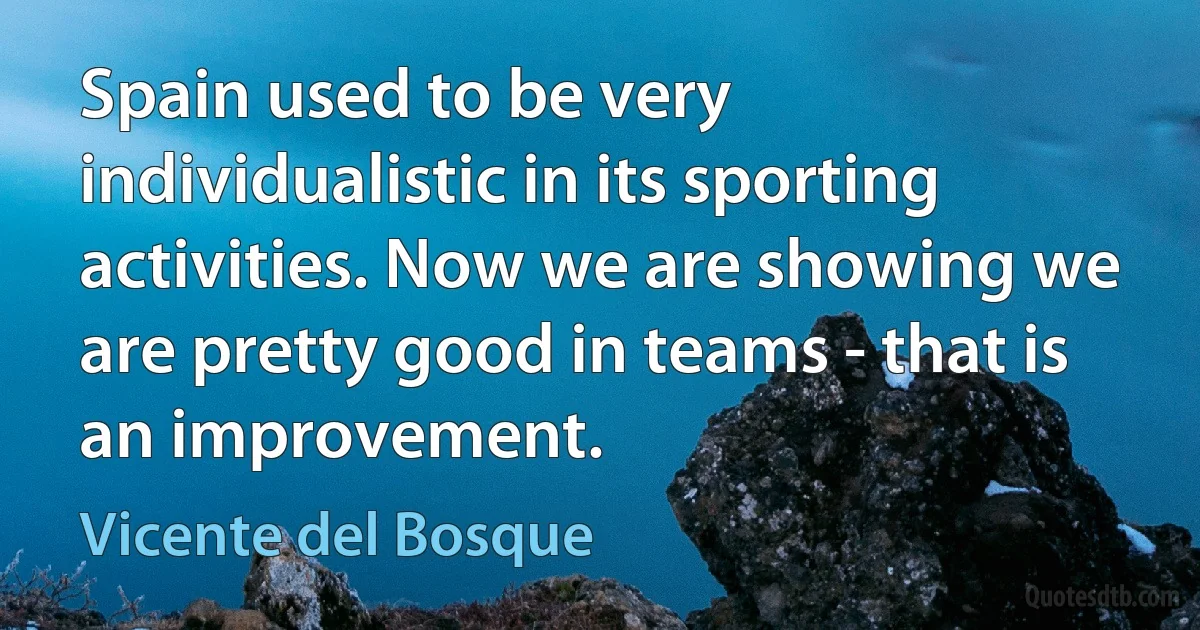 Spain used to be very individualistic in its sporting activities. Now we are showing we are pretty good in teams - that is an improvement. (Vicente del Bosque)