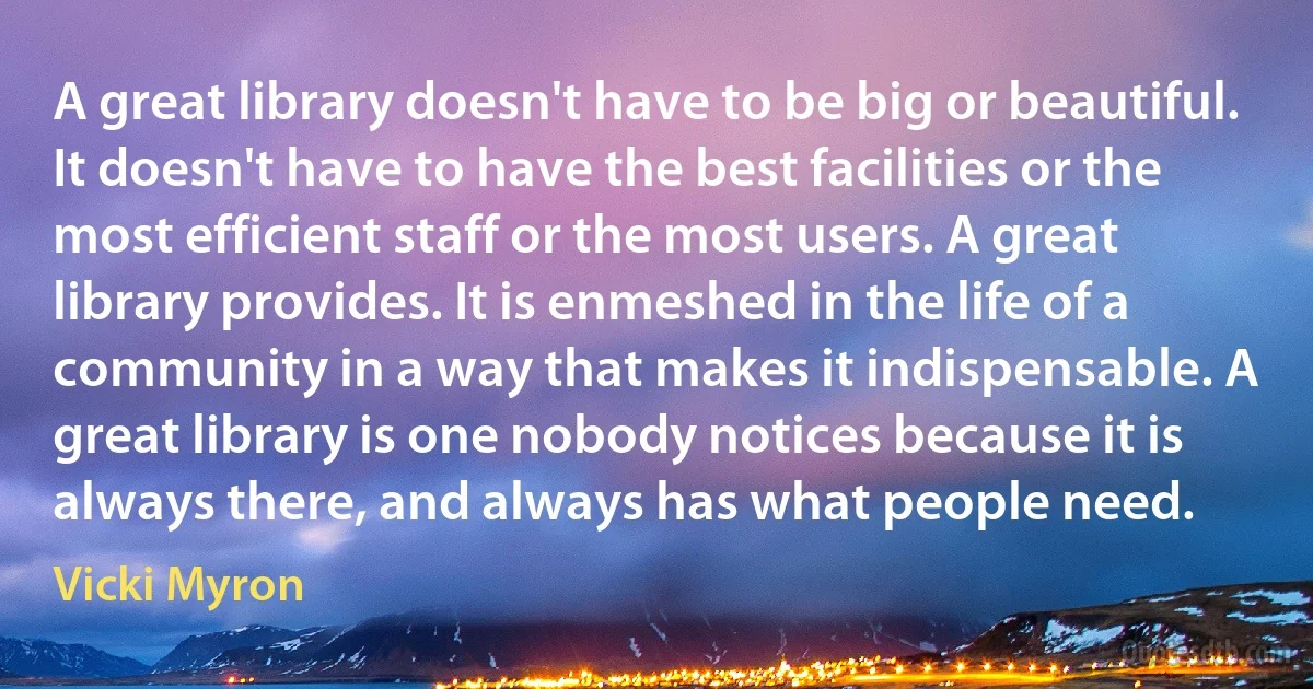 A great library doesn't have to be big or beautiful. It doesn't have to have the best facilities or the most efficient staff or the most users. A great library provides. It is enmeshed in the life of a community in a way that makes it indispensable. A great library is one nobody notices because it is always there, and always has what people need. (Vicki Myron)