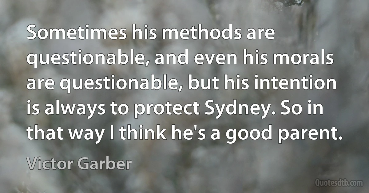 Sometimes his methods are questionable, and even his morals are questionable, but his intention is always to protect Sydney. So in that way I think he's a good parent. (Victor Garber)