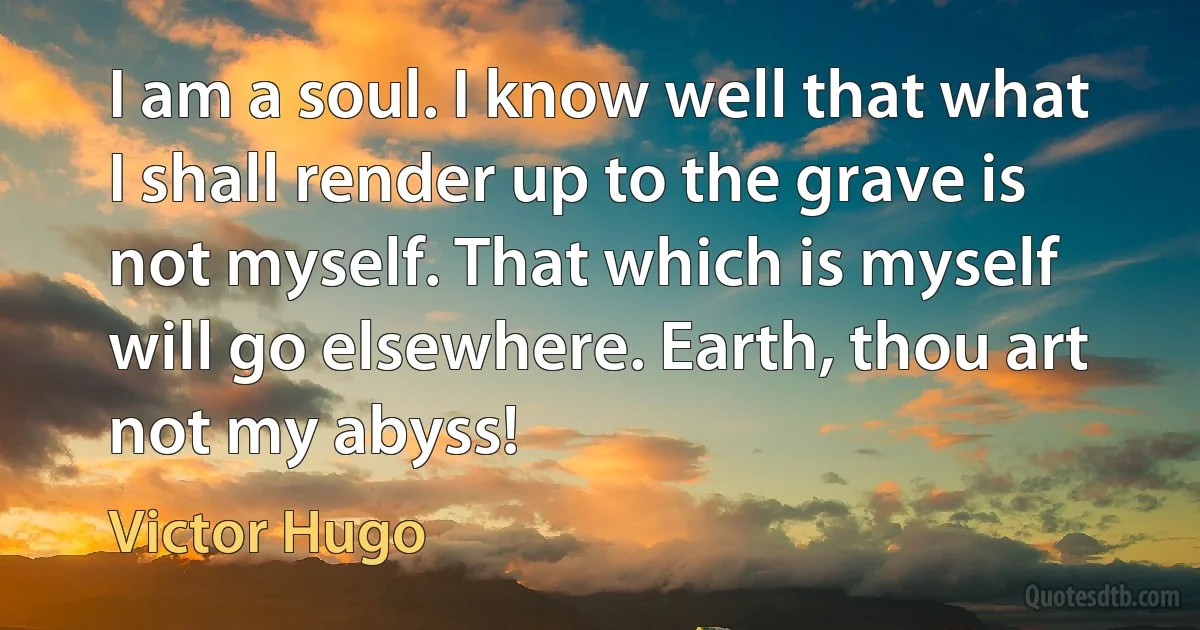 I am a soul. I know well that what I shall render up to the grave is not myself. That which is myself will go elsewhere. Earth, thou art not my abyss! (Victor Hugo)