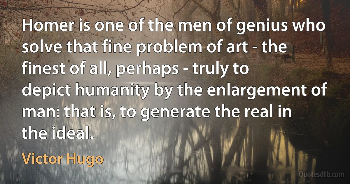 Homer is one of the men of genius who solve that fine problem of art - the finest of all, perhaps - truly to depict humanity by the enlargement of man: that is, to generate the real in the ideal. (Victor Hugo)