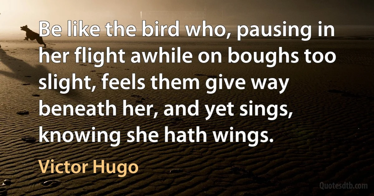 Be like the bird who, pausing in her flight awhile on boughs too slight, feels them give way beneath her, and yet sings, knowing she hath wings. (Victor Hugo)