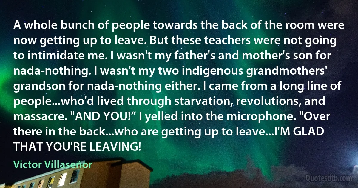 A whole bunch of people towards the back of the room were now getting up to leave. But these teachers were not going to intimidate me. I wasn't my father's and mother's son for nada-nothing. I wasn't my two indigenous grandmothers' grandson for nada-nothing either. I came from a long line of people...who'd lived through starvation, revolutions, and massacre. "AND YOU!” I yelled into the microphone. "Over there in the back...who are getting up to leave...I'M GLAD THAT YOU'RE LEAVING! (Victor Villaseñor)