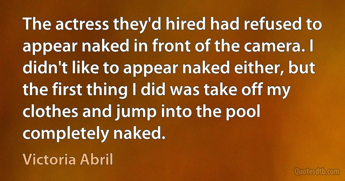 The actress they'd hired had refused to appear naked in front of the camera. I didn't like to appear naked either, but the first thing I did was take off my clothes and jump into the pool completely naked. (Victoria Abril)