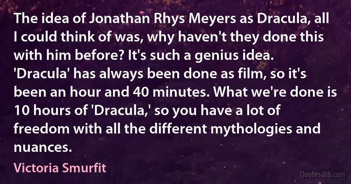 The idea of Jonathan Rhys Meyers as Dracula, all I could think of was, why haven't they done this with him before? It's such a genius idea. 'Dracula' has always been done as film, so it's been an hour and 40 minutes. What we're done is 10 hours of 'Dracula,' so you have a lot of freedom with all the different mythologies and nuances. (Victoria Smurfit)