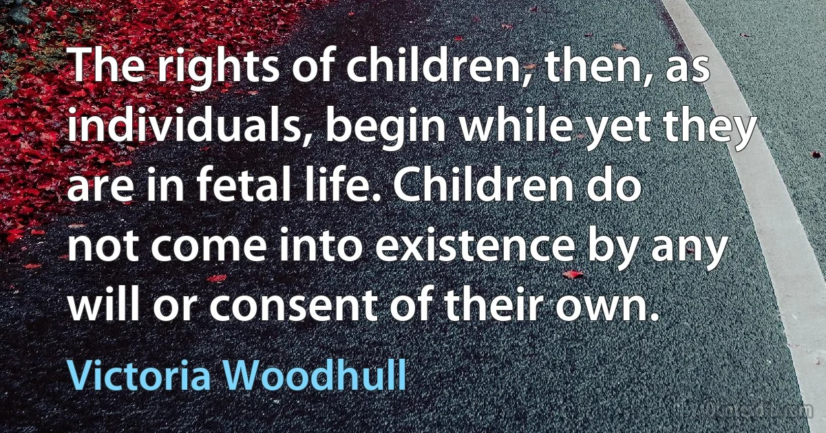 The rights of children, then, as individuals, begin while yet they are in fetal life. Children do not come into existence by any will or consent of their own. (Victoria Woodhull)