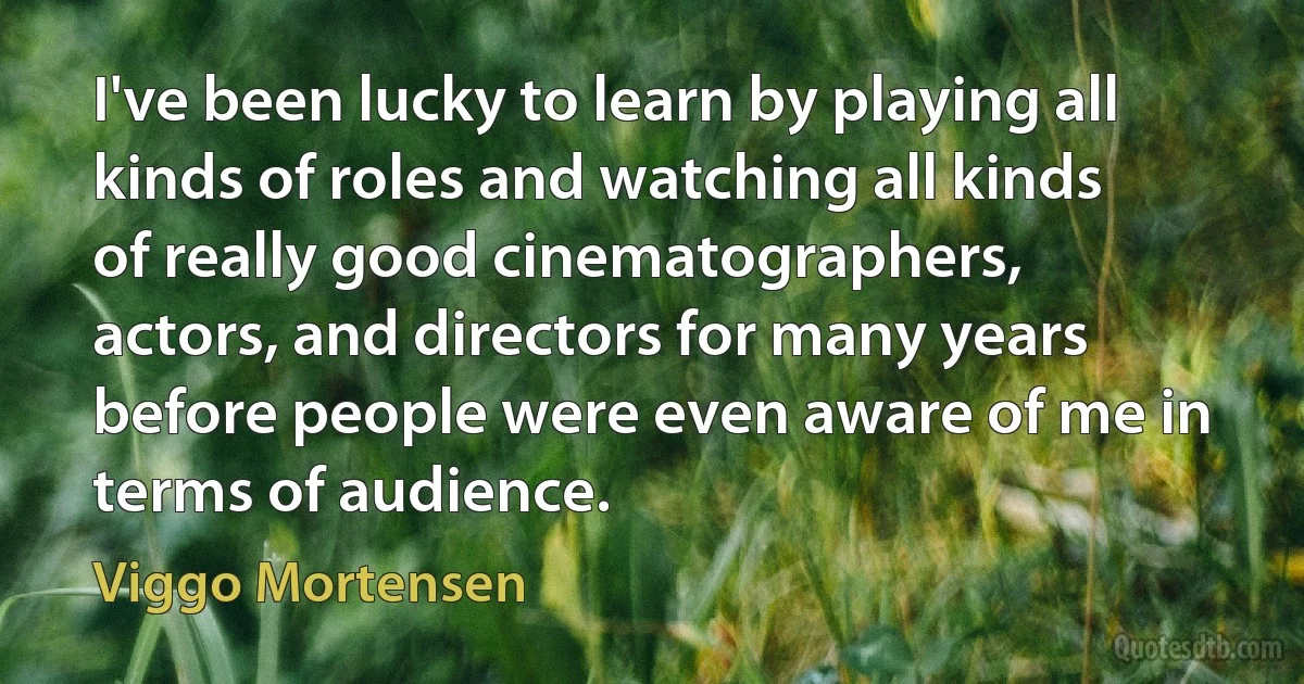 I've been lucky to learn by playing all kinds of roles and watching all kinds of really good cinematographers, actors, and directors for many years before people were even aware of me in terms of audience. (Viggo Mortensen)