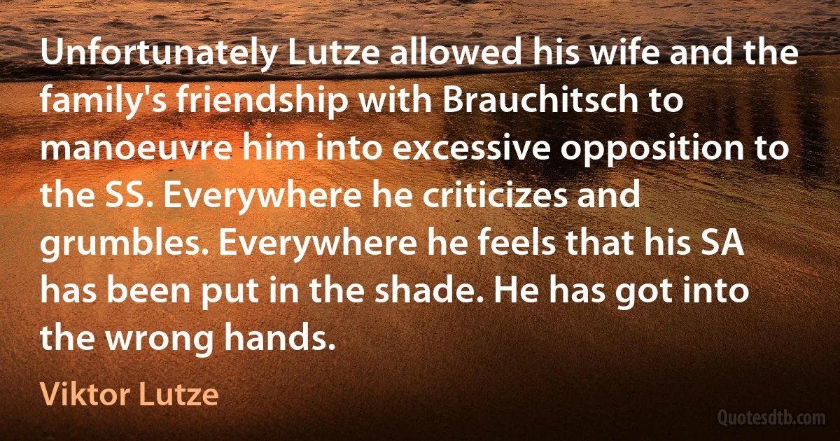 Unfortunately Lutze allowed his wife and the family's friendship with Brauchitsch to manoeuvre him into excessive opposition to the SS. Everywhere he criticizes and grumbles. Everywhere he feels that his SA has been put in the shade. He has got into the wrong hands. (Viktor Lutze)