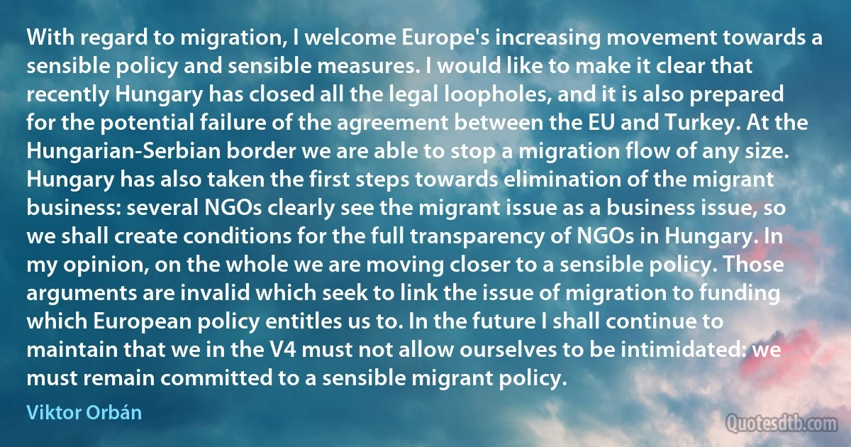 With regard to migration, I welcome Europe's increasing movement towards a sensible policy and sensible measures. I would like to make it clear that recently Hungary has closed all the legal loopholes, and it is also prepared for the potential failure of the agreement between the EU and Turkey. At the Hungarian-Serbian border we are able to stop a migration flow of any size. Hungary has also taken the first steps towards elimination of the migrant business: several NGOs clearly see the migrant issue as a business issue, so we shall create conditions for the full transparency of NGOs in Hungary. In my opinion, on the whole we are moving closer to a sensible policy. Those arguments are invalid which seek to link the issue of migration to funding which European policy entitles us to. In the future I shall continue to maintain that we in the V4 must not allow ourselves to be intimidated: we must remain committed to a sensible migrant policy. (Viktor Orbán)