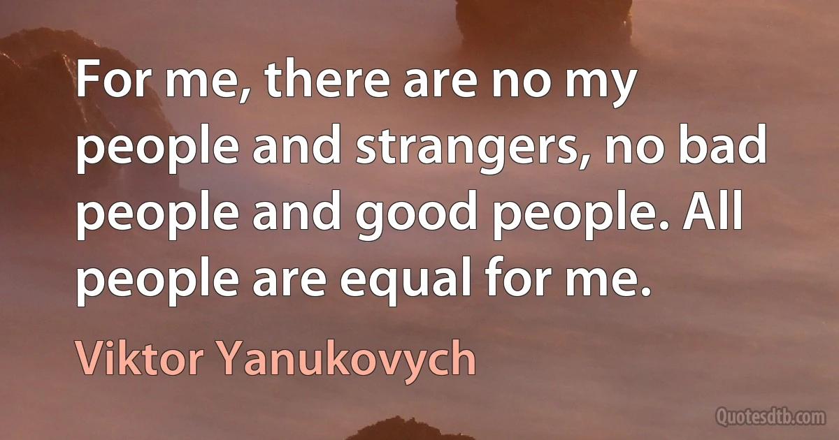 For me, there are no my people and strangers, no bad people and good people. All people are equal for me. (Viktor Yanukovych)