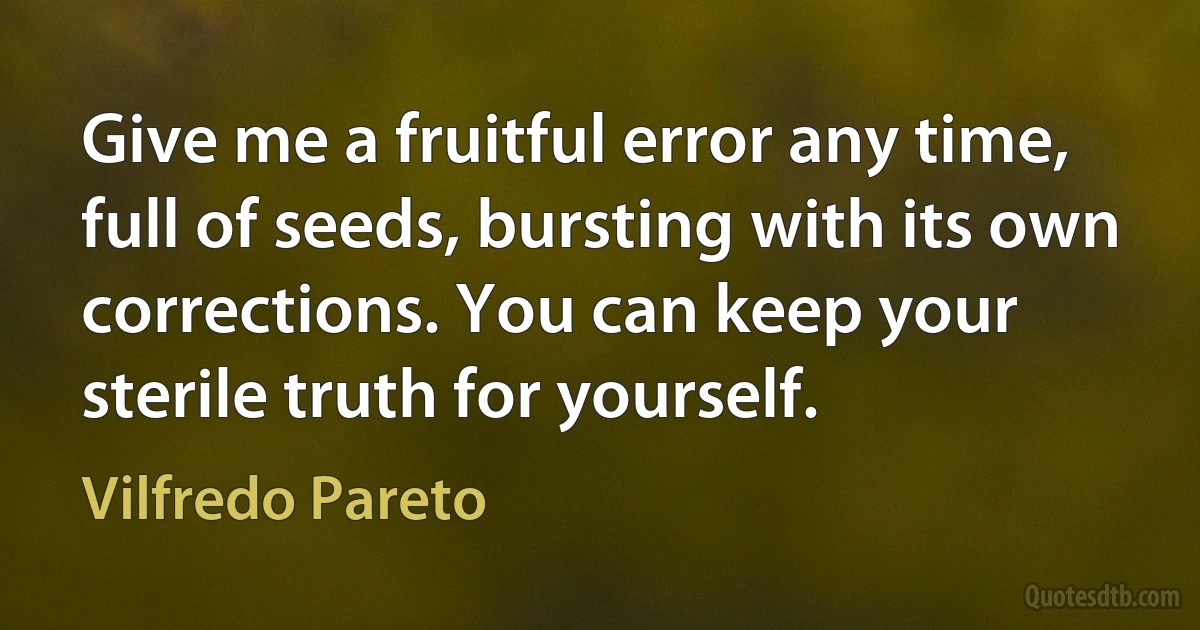 Give me a fruitful error any time, full of seeds, bursting with its own corrections. You can keep your sterile truth for yourself. (Vilfredo Pareto)