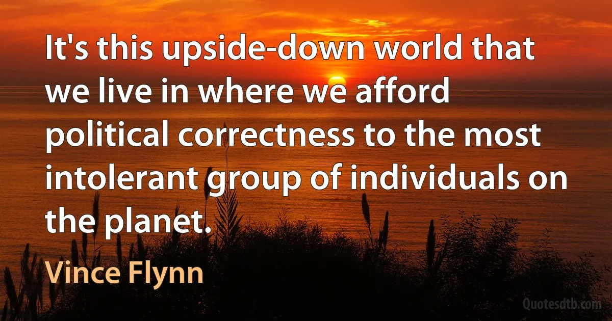 It's this upside-down world that we live in where we afford political correctness to the most intolerant group of individuals on the planet. (Vince Flynn)