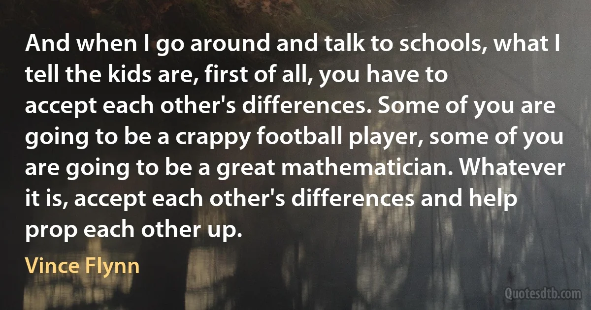 And when I go around and talk to schools, what I tell the kids are, first of all, you have to accept each other's differences. Some of you are going to be a crappy football player, some of you are going to be a great mathematician. Whatever it is, accept each other's differences and help prop each other up. (Vince Flynn)