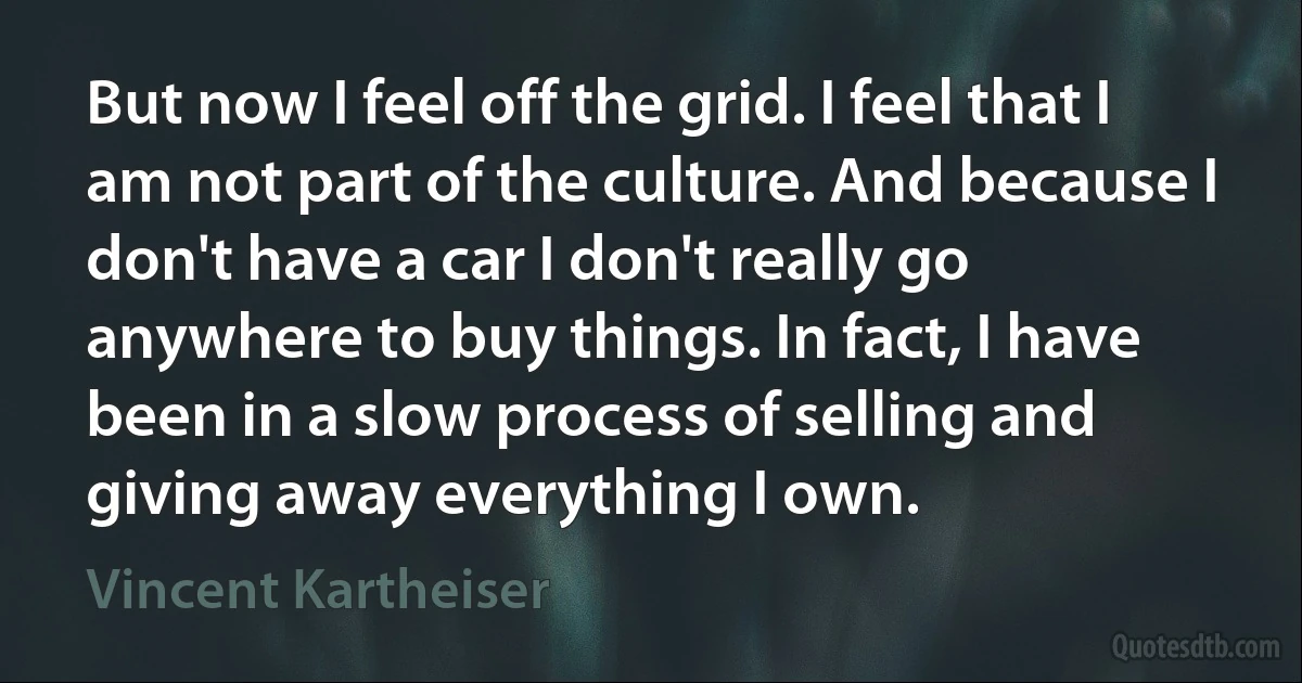 But now I feel off the grid. I feel that I am not part of the culture. And because I don't have a car I don't really go anywhere to buy things. In fact, I have been in a slow process of selling and giving away everything I own. (Vincent Kartheiser)