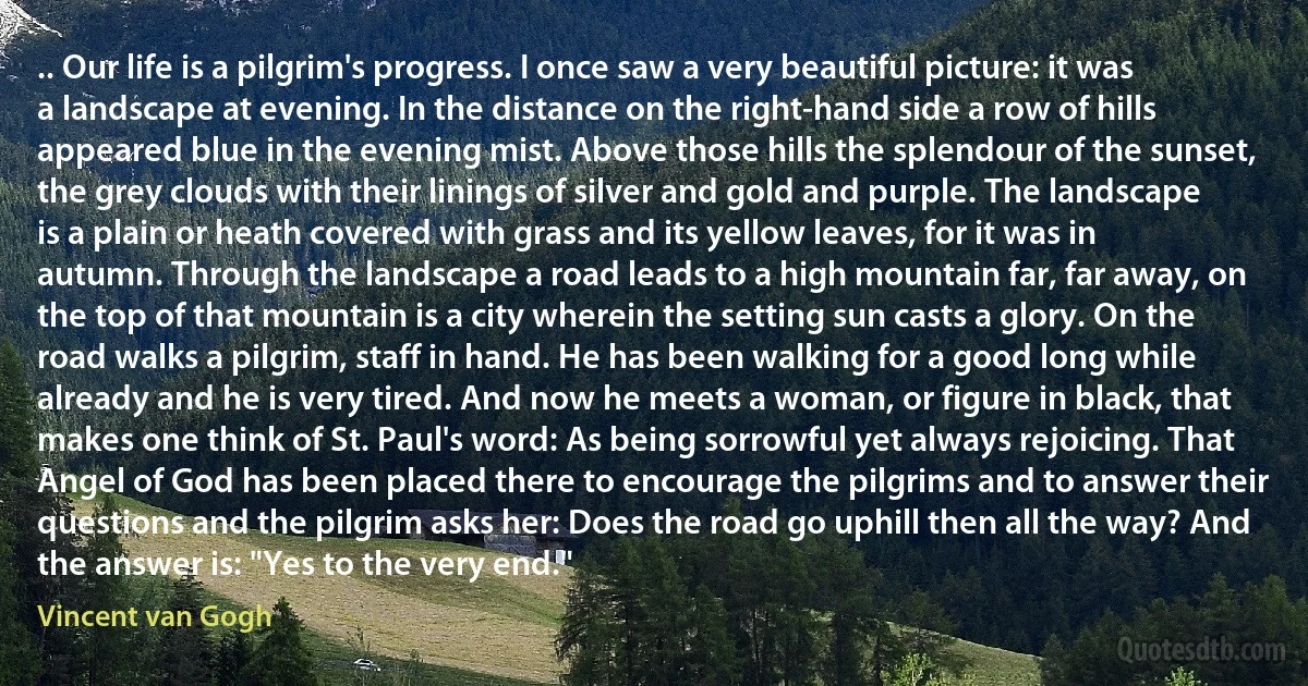 .. Our life is a pilgrim's progress. I once saw a very beautiful picture: it was a landscape at evening. In the distance on the right-hand side a row of hills appeared blue in the evening mist. Above those hills the splendour of the sunset, the grey clouds with their linings of silver and gold and purple. The landscape is a plain or heath covered with grass and its yellow leaves, for it was in autumn. Through the landscape a road leads to a high mountain far, far away, on the top of that mountain is a city wherein the setting sun casts a glory. On the road walks a pilgrim, staff in hand. He has been walking for a good long while already and he is very tired. And now he meets a woman, or figure in black, that makes one think of St. Paul's word: As being sorrowful yet always rejoicing. That Angel of God has been placed there to encourage the pilgrims and to answer their questions and the pilgrim asks her: Does the road go uphill then all the way? And the answer is: "Yes to the very end." (Vincent van Gogh)