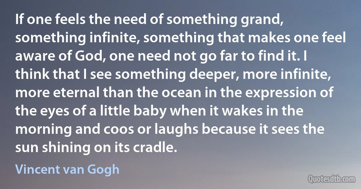 If one feels the need of something grand, something infinite, something that makes one feel aware of God, one need not go far to find it. I think that I see something deeper, more infinite, more eternal than the ocean in the expression of the eyes of a little baby when it wakes in the morning and coos or laughs because it sees the sun shining on its cradle. (Vincent van Gogh)