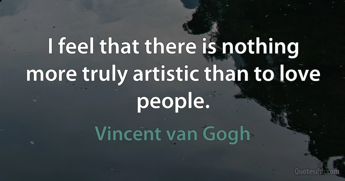 I feel that there is nothing more truly artistic than to love people. (Vincent van Gogh)