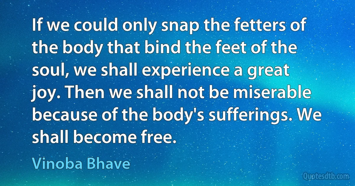 If we could only snap the fetters of the body that bind the feet of the soul, we shall experience a great joy. Then we shall not be miserable because of the body's sufferings. We shall become free. (Vinoba Bhave)