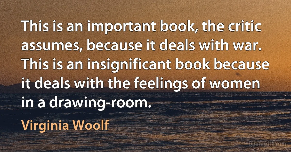 This is an important book, the critic assumes, because it deals with war. This is an insignificant book because it deals with the feelings of women in a drawing-room. (Virginia Woolf)