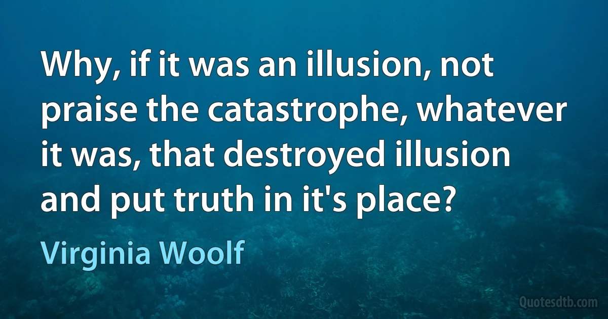 Why, if it was an illusion, not praise the catastrophe, whatever it was, that destroyed illusion and put truth in it's place? (Virginia Woolf)