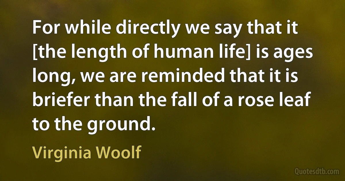 For while directly we say that it [the length of human life] is ages long, we are reminded that it is briefer than the fall of a rose leaf to the ground. (Virginia Woolf)