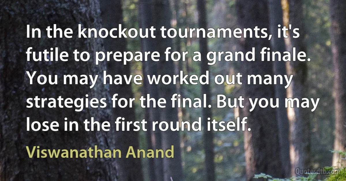 In the knockout tournaments, it's futile to prepare for a grand finale. You may have worked out many strategies for the final. But you may lose in the first round itself. (Viswanathan Anand)