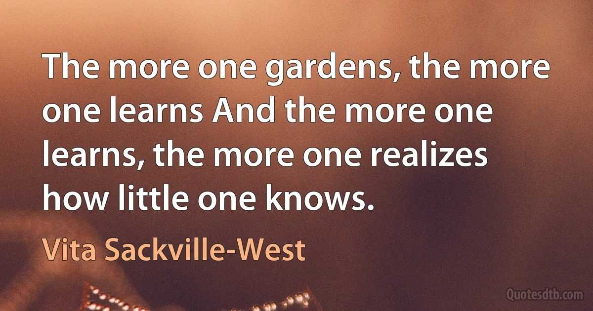 The more one gardens, the more one learns And the more one learns, the more one realizes how little one knows. (Vita Sackville-West)