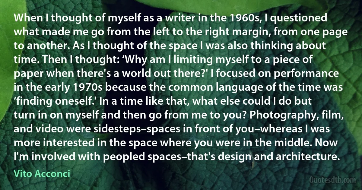 When I thought of myself as a writer in the 1960s, I questioned what made me go from the left to the right margin, from one page to another. As I thought of the space I was also thinking about time. Then I thought: ‘Why am I limiting myself to a piece of paper when there's a world out there?' I focused on performance in the early 1970s because the common language of the time was ‘finding oneself.' In a time like that, what else could I do but turn in on myself and then go from me to you? Photography, film, and video were sidesteps–spaces in front of you–whereas I was more interested in the space where you were in the middle. Now I'm involved with peopled spaces–that's design and architecture. (Vito Acconci)