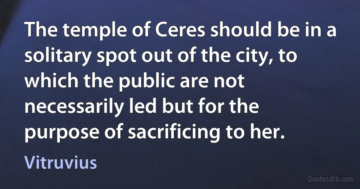 The temple of Ceres should be in a solitary spot out of the city, to which the public are not necessarily led but for the purpose of sacrificing to her. (Vitruvius)