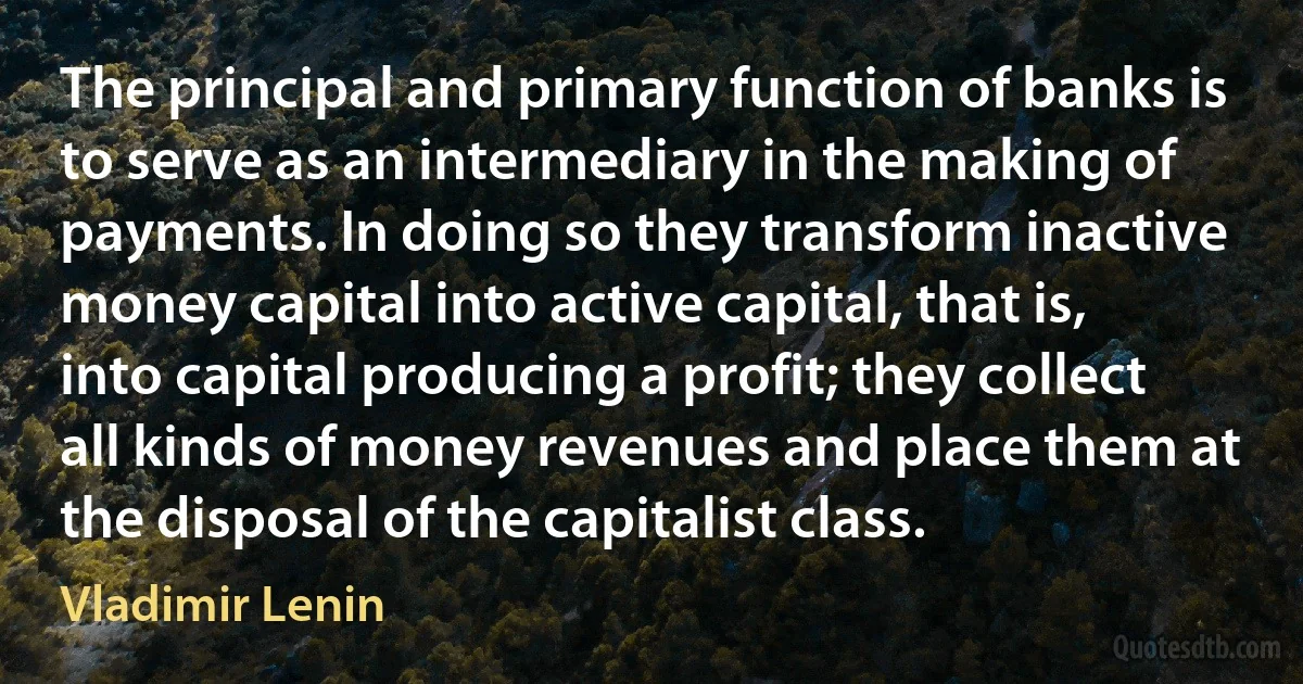 The principal and primary function of banks is to serve as an intermediary in the making of payments. In doing so they transform inactive money capital into active capital, that is, into capital producing a profit; they collect all kinds of money revenues and place them at the disposal of the capitalist class. (Vladimir Lenin)