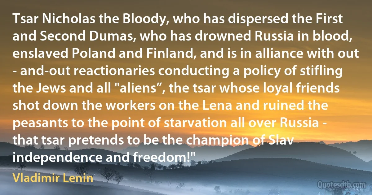 Tsar Nicholas the Bloody, who has dispersed the First and Second Dumas, who has drowned Russia in blood, enslaved Poland and Finland, and is in alliance with out - and-out reactionaries conducting a policy of stifling the Jews and all "aliens”, the tsar whose loyal friends shot down the workers on the Lena and ruined the peasants to the point of starvation all over Russia - that tsar pretends to be the champion of Slav independence and freedom!" (Vladimir Lenin)