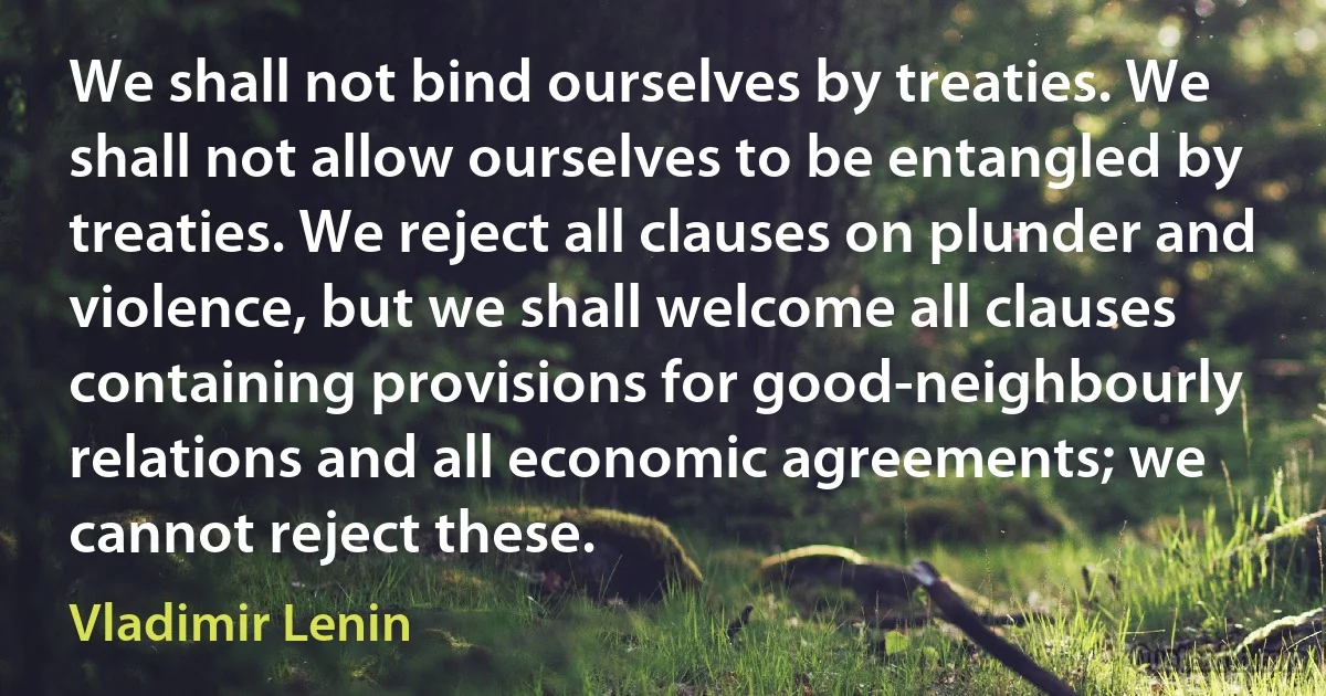 We shall not bind ourselves by treaties. We shall not allow ourselves to be entangled by treaties. We reject all clauses on plunder and violence, but we shall welcome all clauses containing provisions for good-neighbourly relations and all economic agreements; we cannot reject these. (Vladimir Lenin)