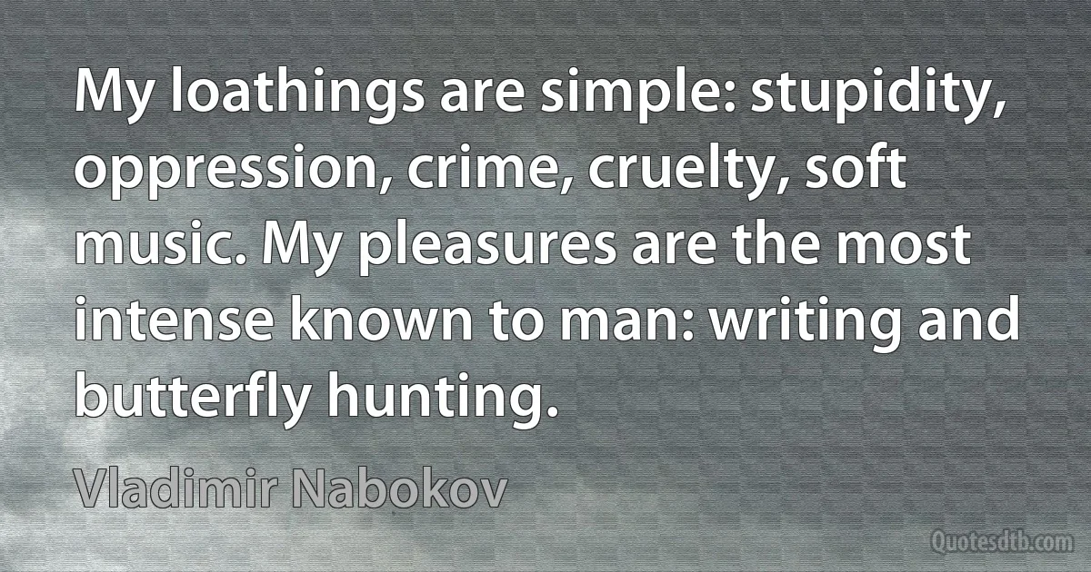 My loathings are simple: stupidity, oppression, crime, cruelty, soft music. My pleasures are the most intense known to man: writing and butterfly hunting. (Vladimir Nabokov)