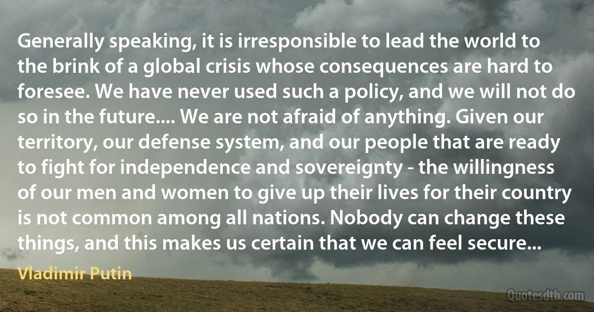 Generally speaking, it is irresponsible to lead the world to the brink of a global crisis whose consequences are hard to foresee. We have never used such a policy, and we will not do so in the future.... We are not afraid of anything. Given our territory, our defense system, and our people that are ready to fight for independence and sovereignty - the willingness of our men and women to give up their lives for their country is not common among all nations. Nobody can change these things, and this makes us certain that we can feel secure... (Vladimir Putin)