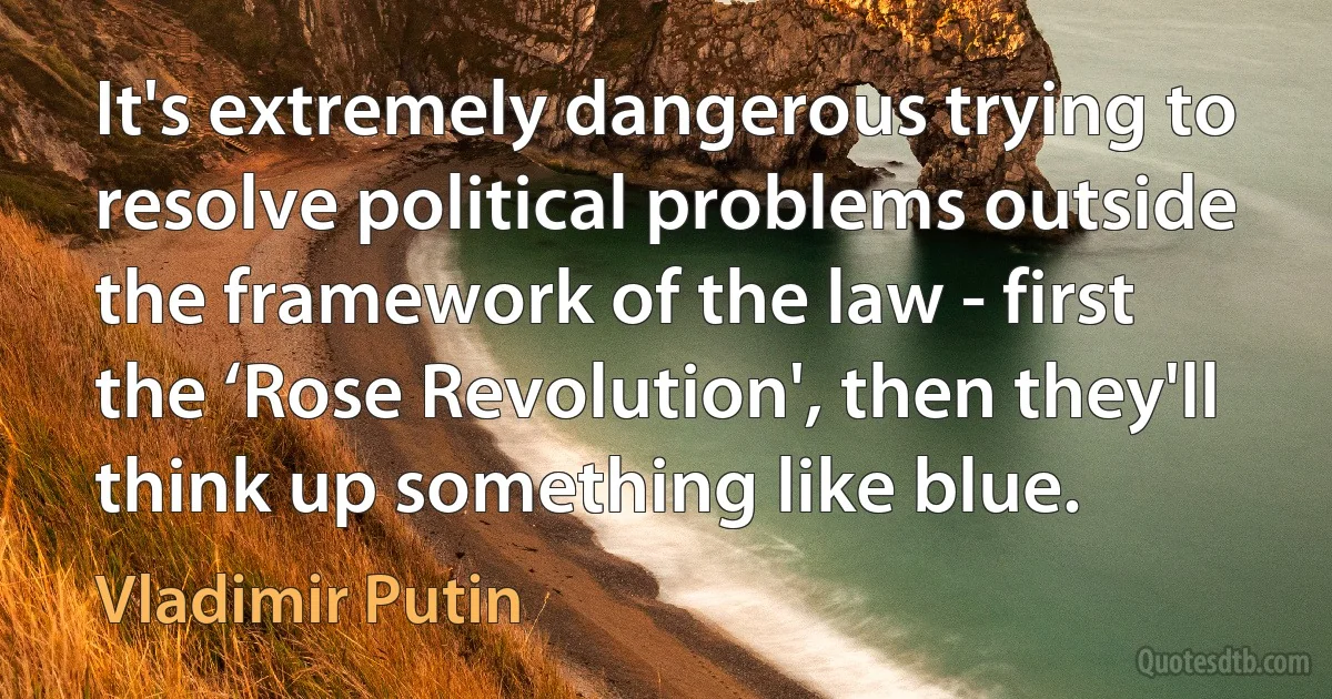 It's extremely dangerous trying to resolve political problems outside the framework of the law - first the ‘Rose Revolution', then they'll think up something like blue. (Vladimir Putin)