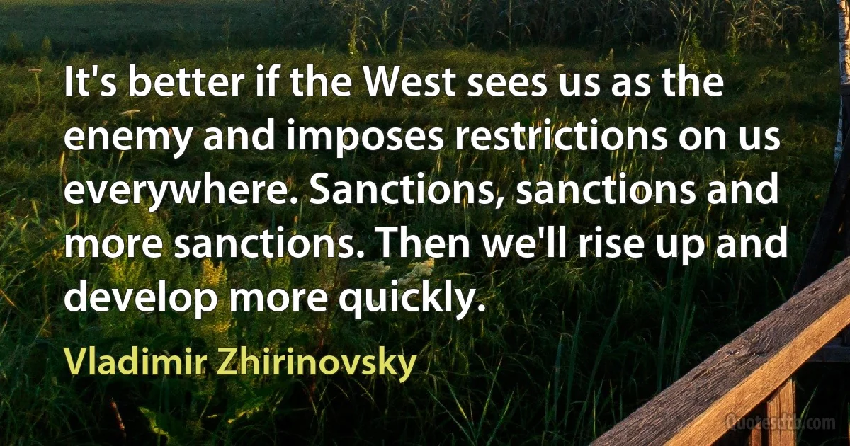 It's better if the West sees us as the enemy and imposes restrictions on us everywhere. Sanctions, sanctions and more sanctions. Then we'll rise up and develop more quickly. (Vladimir Zhirinovsky)