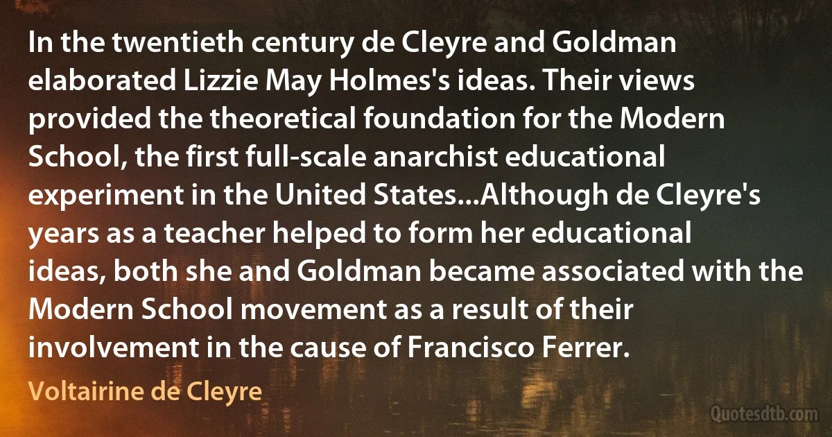 In the twentieth century de Cleyre and Goldman elaborated Lizzie May Holmes's ideas. Their views provided the theoretical foundation for the Modern School, the first full-scale anarchist educational experiment in the United States...Although de Cleyre's years as a teacher helped to form her educational ideas, both she and Goldman became associated with the Modern School movement as a result of their involvement in the cause of Francisco Ferrer. (Voltairine de Cleyre)