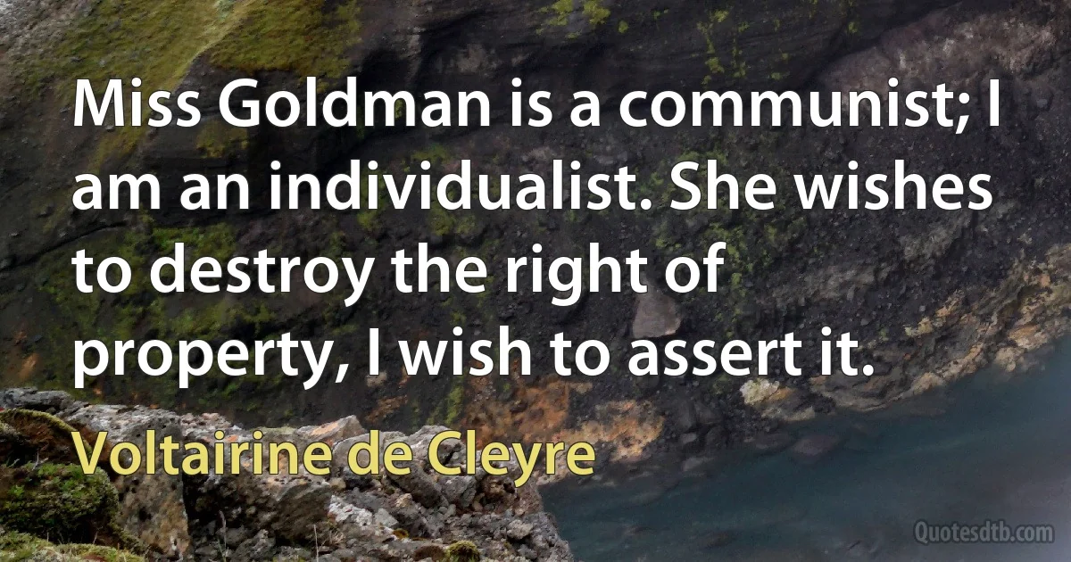 Miss Goldman is a communist; I am an individualist. She wishes to destroy the right of property, I wish to assert it. (Voltairine de Cleyre)