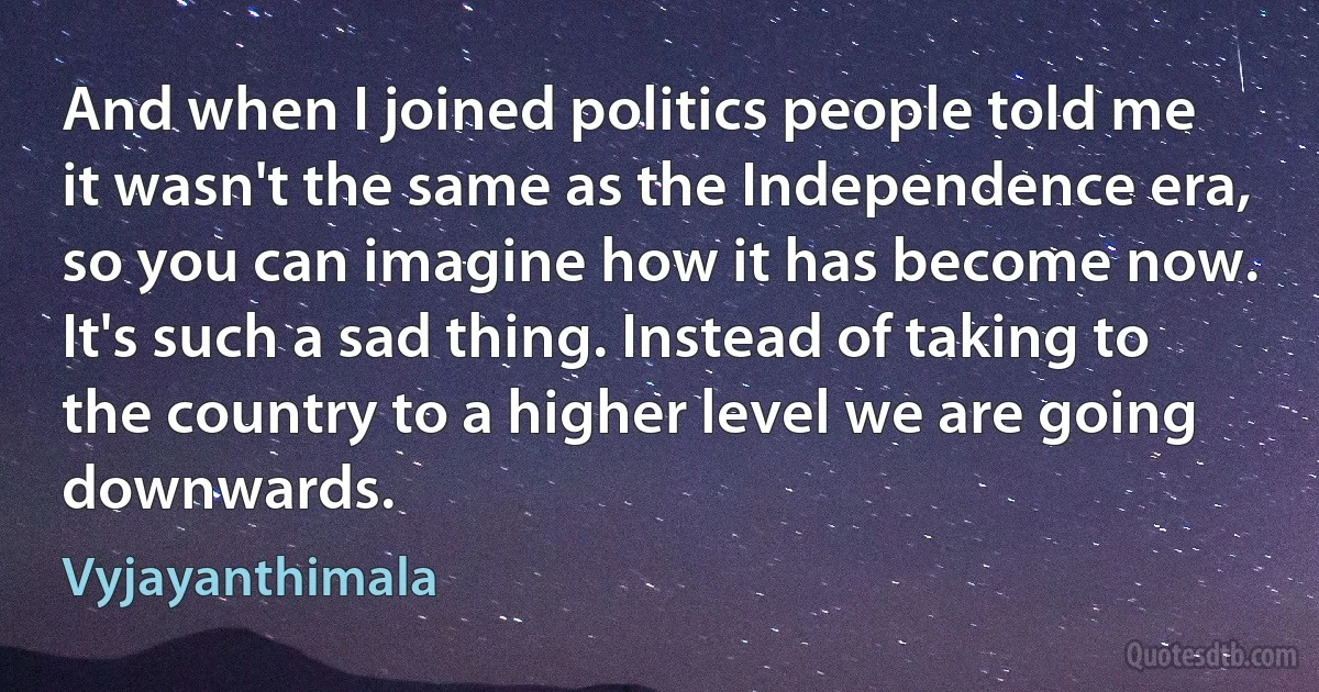 And when I joined politics people told me it wasn't the same as the Independence era, so you can imagine how it has become now. It's such a sad thing. Instead of taking to the country to a higher level we are going downwards. (Vyjayanthimala)