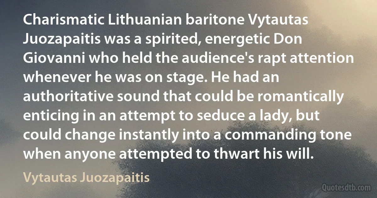 Charismatic Lithuanian baritone Vytautas Juozapaitis was a spirited, energetic Don Giovanni who held the audience's rapt attention whenever he was on stage. He had an authoritative sound that could be romantically enticing in an attempt to seduce a lady, but could change instantly into a commanding tone when anyone attempted to thwart his will. (Vytautas Juozapaitis)