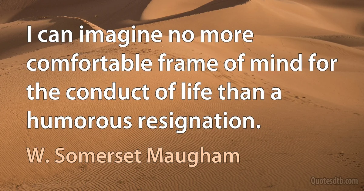 I can imagine no more comfortable frame of mind for the conduct of life than a humorous resignation. (W. Somerset Maugham)